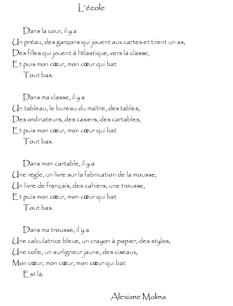 Zone de Texte: 							Lcole		Dans la cour, il y a	Un prau, des garons qui jouent aux cartes et tirent un as,	Des filles qui jouent  llastique, vers la classe,	Et puis mon cur, mon cur qui bat		Tout bas.		Dans ma classe, il y a	Un tableau, le bureau du matre, des tables,	Des ordinateurs, des casiers, des cartables,	Et puis mon cur, mon cur qui bat		Tout bas.			Dans mon cartable, il y a	Une rgle, un livre sur la fabrication de la mousse,	Un livre de franais, des cahiers, une trousse,	Et puis mon cur, mon cur qui bat		Tout bas.		Dans ma trousse, il y a	Une calculatrice bleue, un crayon  papier, des stylos,	Une colle, un surligneur jaune, des ciseaux,	Mon cur, mon cur, mon cur qui bat		Est l.										Alexiane Molina