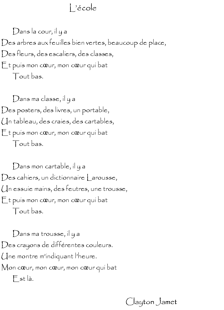Zone de Texte: Lcole	Dans la cour, il y a Des arbres aux feuilles bien vertes, beaucoup de place,Des fleurs, des escaliers, des classes,Et puis mon cur, mon cur qui bat	Tout bas.	Dans ma classe, il y aDes posters, des livres, un portable,Un tableau, des craies, des cartables, Et puis mon cur, mon cur qui bat	Tout bas.	Dans mon cartable, il y a Des cahiers, un dictionnaire Larousse,Un essuie mains, des feutres, une trousse,Et puis mon cur, mon cur qui bat	Tout bas.	Dans ma trousse, il y aDes crayons de diffrentes couleurs.Une montre mindiquant lheure.Mon cur, mon cur, mon cur qui bat	Est l.	                                                                   Clayton Jamet